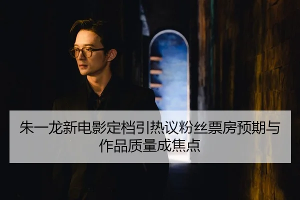 朱一龙新电影定档引热议粉丝票房预期与作品质量成焦点