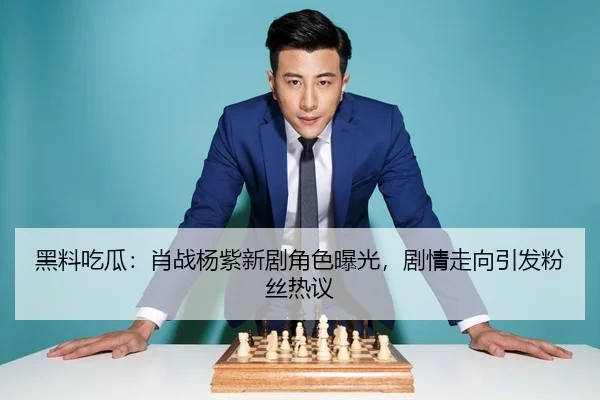 黑料吃瓜：肖战杨紫新剧角色曝光，剧情走向引发粉丝热议